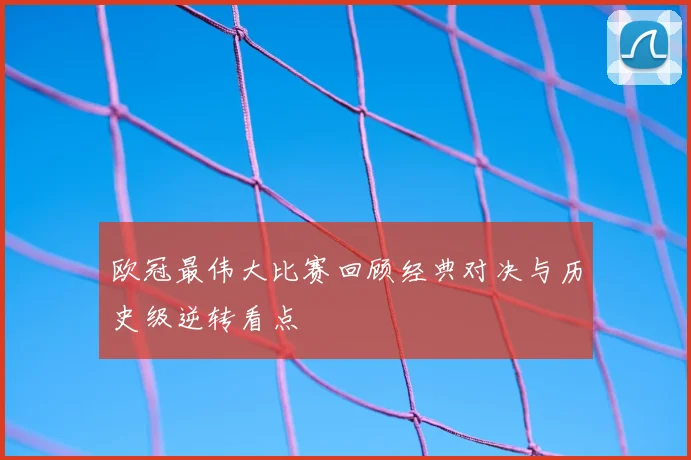 欧冠最伟大比赛回顾经典对决与历史级逆转看点