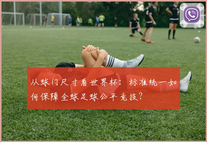 从球门尺寸看世界杯:标准统一如何保障全球足球公平竞技?