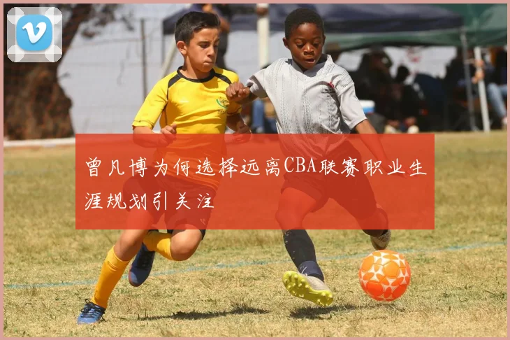 曾凡博为何选择远离CBA联赛职业生涯规划引关注