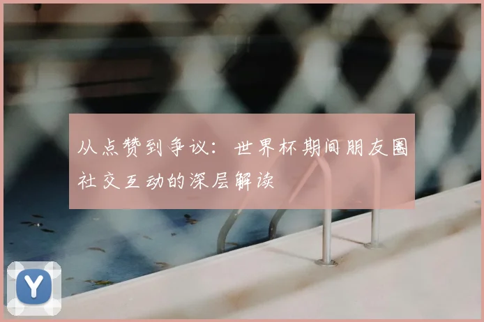 从点赞到争议:世界杯期间朋友圈社交互动的深层解读