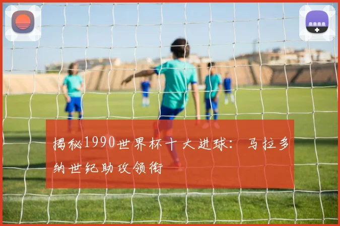 揭秘1990世界杯十大进球：马拉多纳世纪助攻领衔
