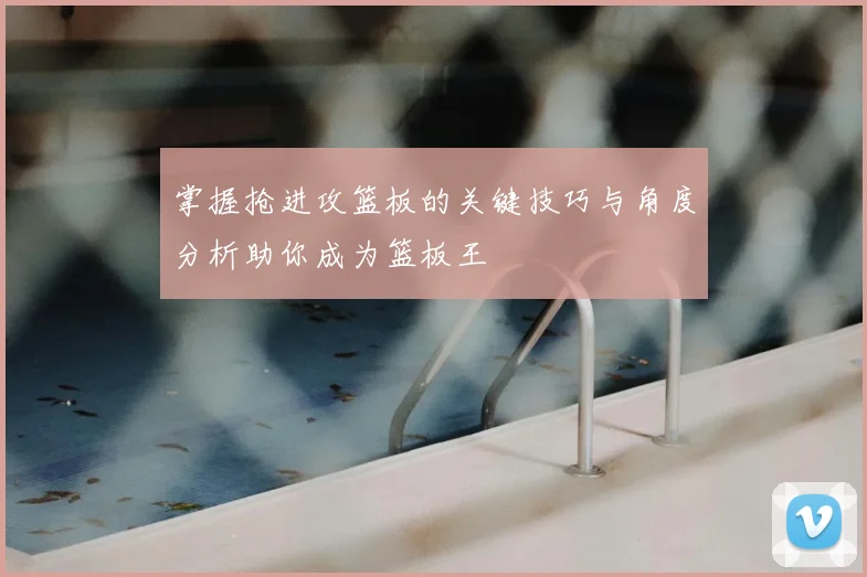 掌握抢进攻篮板的关键技巧与角度分析助你成为篮板王
