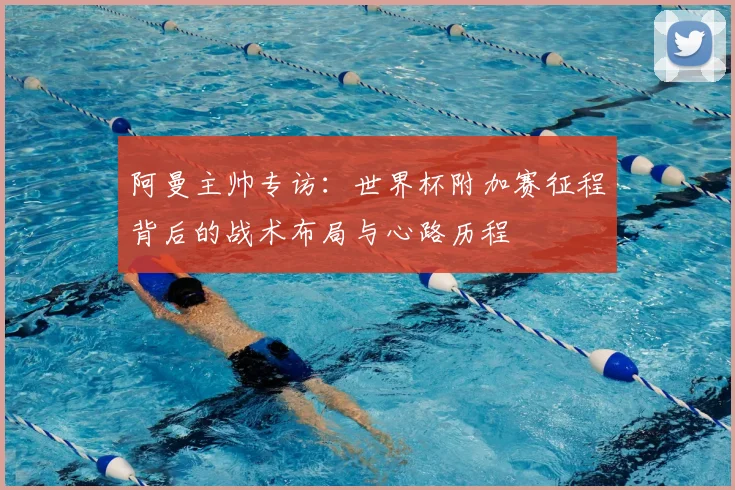 阿曼主帅专访:世界杯附加赛征程背后的战术布局与心路历程