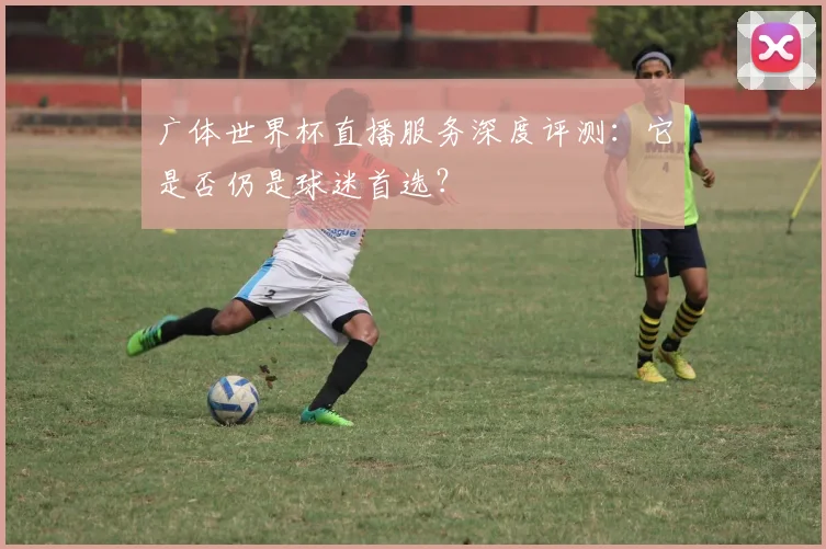 广体世界杯直播服务深度评测：它是否仍是球迷首选？
