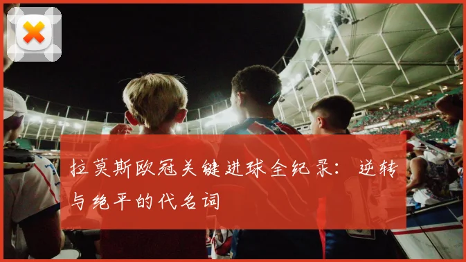 拉莫斯欧冠关键进球全纪录：逆转与绝平的代名词