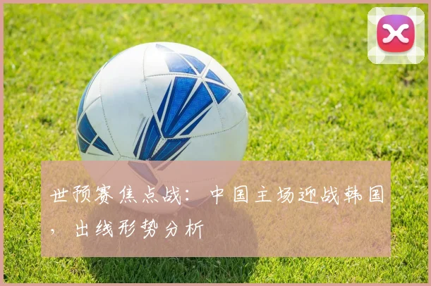 世预赛焦点战：中国主场迎战韩国，出线形势分析