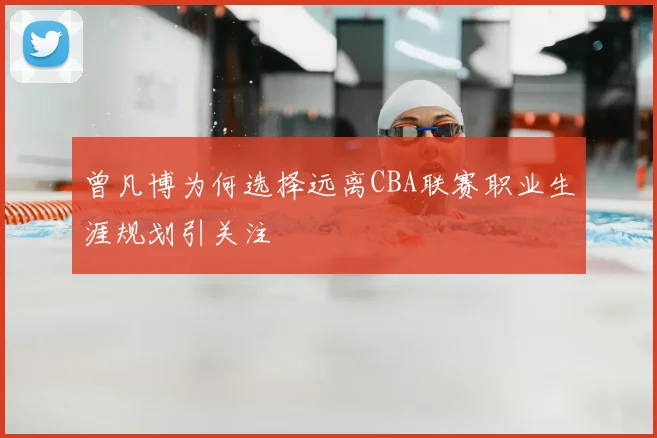 曾凡博为何选择远离CBA联赛职业生涯规划引关注