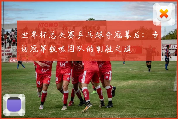世界杯总决赛乒乓球夺冠幕后：专访冠军教练团队的制胜之道