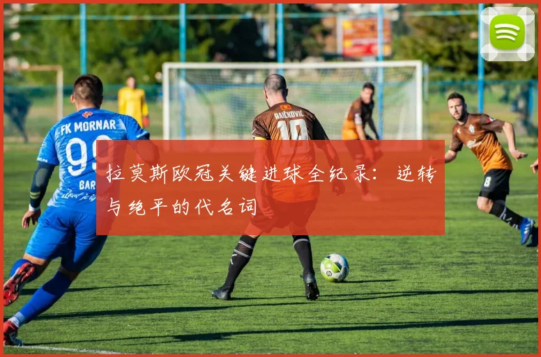 拉莫斯欧冠关键进球全纪录:逆转与绝平的代名词