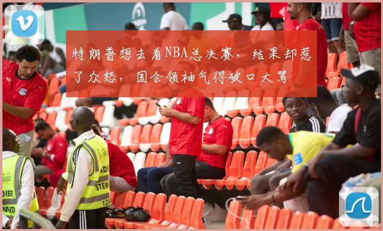 特朗普想去看NBA总决赛,结果却惹了众怒,国会领袖气得破口大骂
