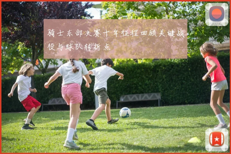 骑士东部决赛十年征程回顾关键战役与球队转折点