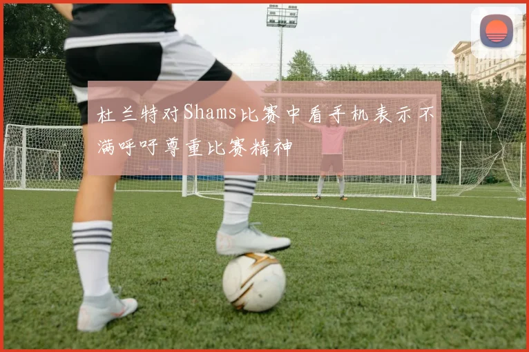 杜兰特对Shams比赛中看手机表示不满呼吁尊重比赛精神