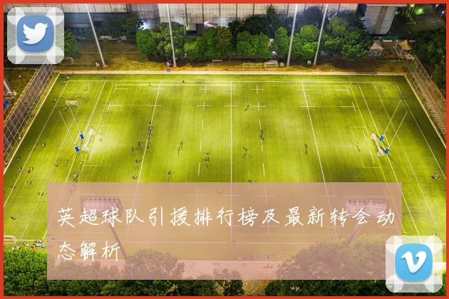 英超球队引援排行榜及最新转会动态解析
