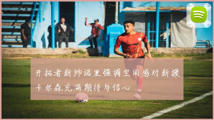 开拓者新帅诺里强调空间感对新援卡尔森充满期待与信心