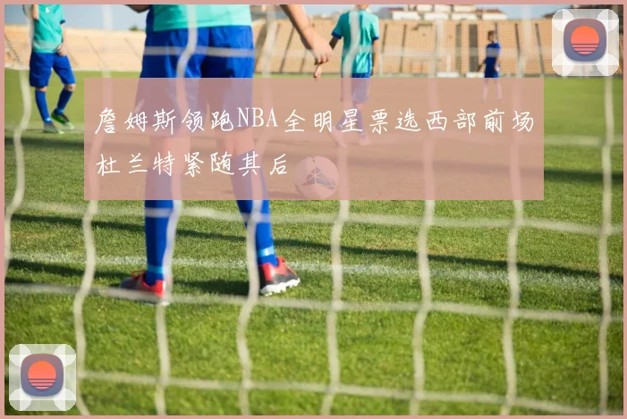 詹姆斯领跑NBA全明星票选西部前场杜兰特紧随其后