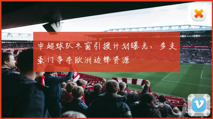 中超球队冬窗引援计划曝光,多支豪门争夺欧洲边锋资源