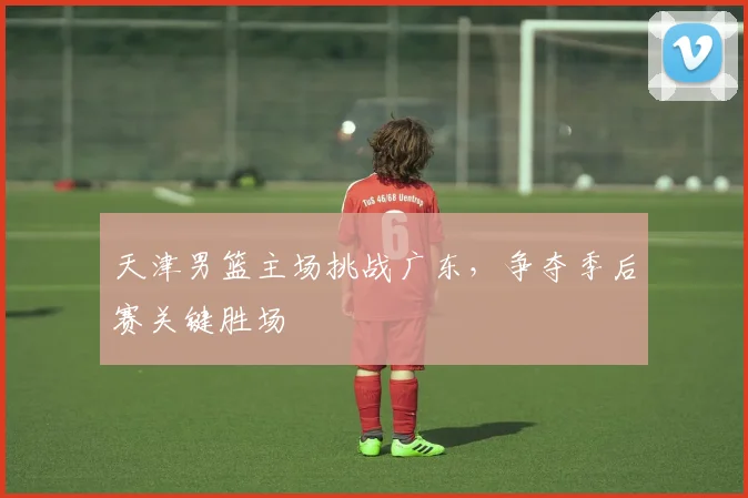 天津男篮主场挑战广东，争夺季后赛关键胜场