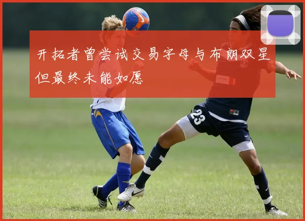 开拓者曾尝试交易字母与布朗双星但最终未能如愿