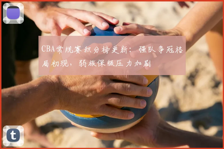 CBA常规赛积分榜更新：强队争冠格局初现，弱旅保级压力加剧