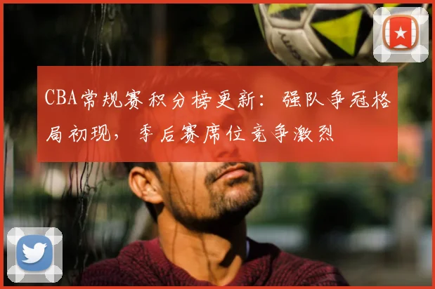 CBA常规赛积分榜更新：强队争冠格局初现，季后赛席位竞争激烈