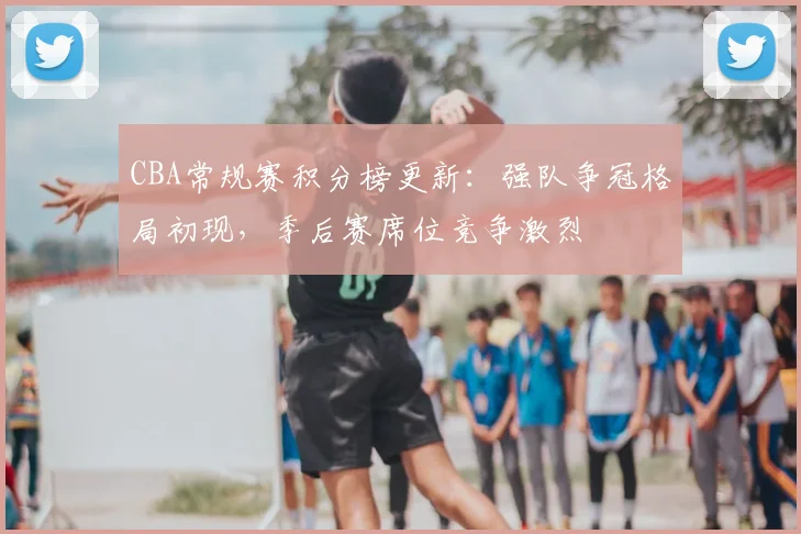 CBA常规赛积分榜更新：强队争冠格局初现，季后赛席位竞争激烈
