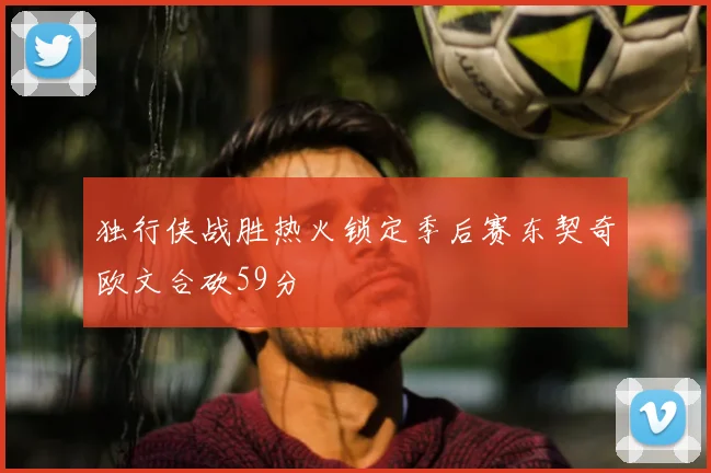 独行侠战胜热火锁定季后赛东契奇欧文合砍59分