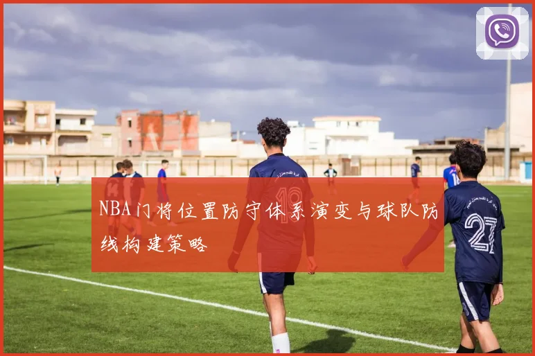 NBA门将位置防守体系演变与球队防线构建策略