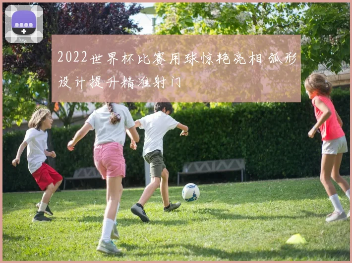 2022世界杯比赛用球惊艳亮相 弧形设计提升精准射门
