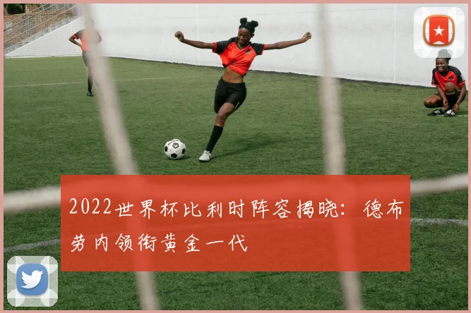 2022世界杯比利时阵容揭晓:德布劳内领衔黄金一代