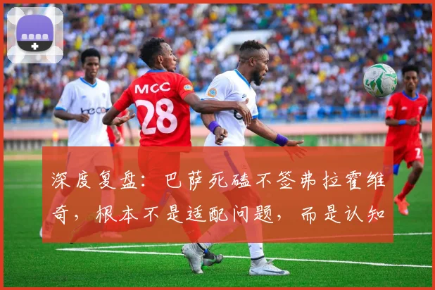 深度复盘：巴萨死磕不签弗拉霍维奇，根本不是适配问题，而是认知