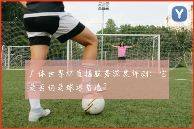 广体世界杯直播服务深度评测：它是否仍是球迷首选？