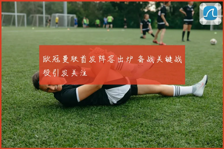 欧冠曼联首发阵容出炉 备战关键战役引发关注