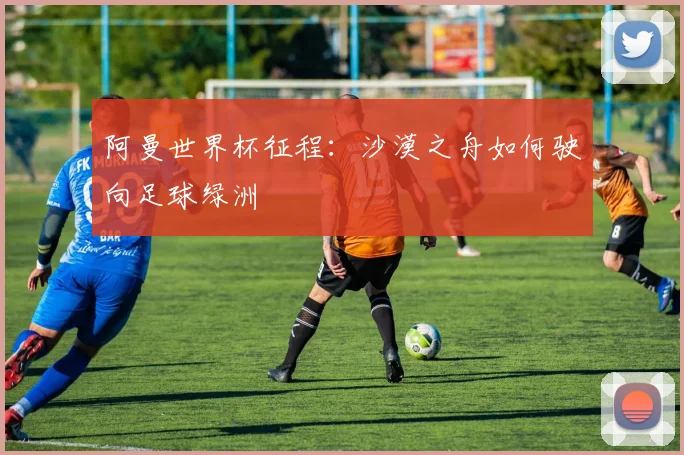 阿曼世界杯征程:沙漠之舟如何驶向足球绿洲
