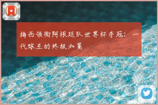 梅西领衔阿根廷队世界杯夺冠：一代球王的终极加冕