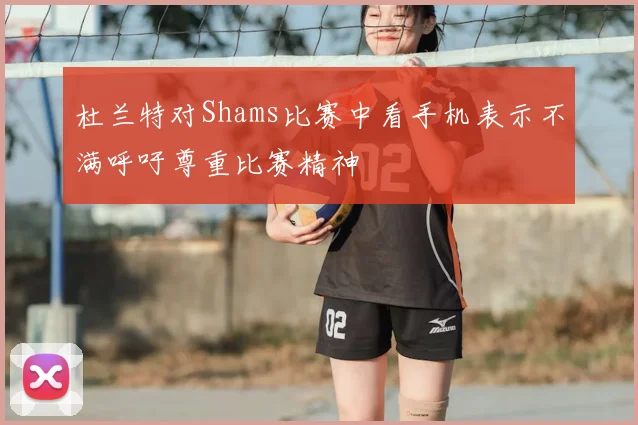 杜兰特对Shams比赛中看手机表示不满呼吁尊重比赛精神