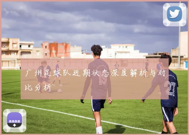 广州足球队近期状态深度解析与对比分析