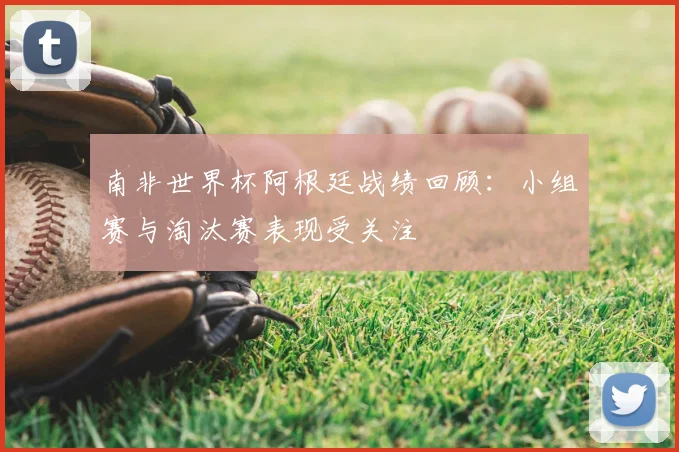 南非世界杯阿根廷战绩回顾：小组赛与淘汰赛表现受关注
