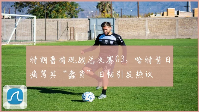 特朗普将观战总决赛G3,哈特昔日痛骂其“蠢货”旧帖引发热议