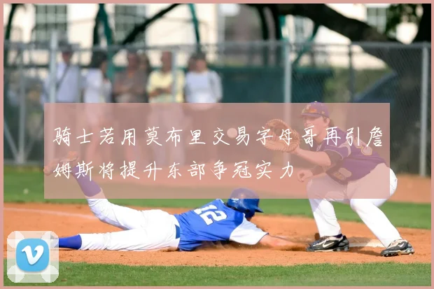 骑士若用莫布里交易字母哥再引詹姆斯将提升东部争冠实力